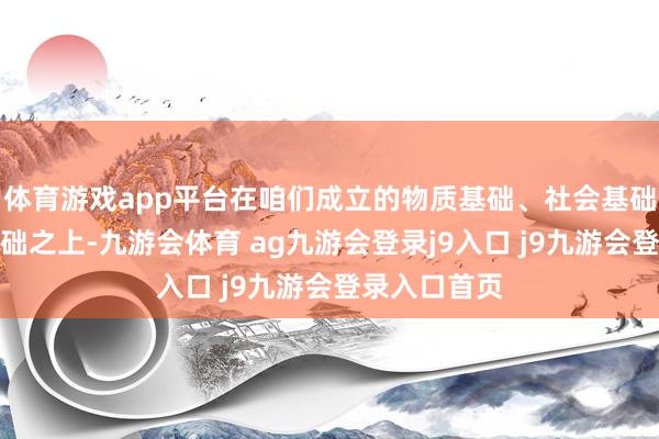 体育游戏app平台在咱们成立的物质基础、社会基础、念念想基础之上-九游会体育 ag九游会登录j9入口 j9九游会登录入口首页
