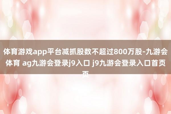 体育游戏app平台减抓股数不超过800万股-九游会体育 ag九游会登录j9入口 j9九游会登录入口首页