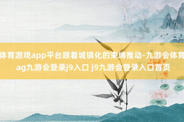 体育游戏app平台跟着城镇化的束缚推动-九游会体育 ag九游会登录j9入口 j9九游会登录入口首页