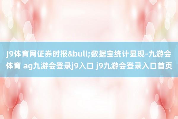 J9体育网证券时报&bull;数据宝统计显现-九游会体育 ag九游会登录j9入口 j9九游会登录入口首页