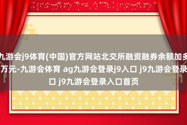 九游会j9体育(中国)官方网站北交所融资融券余额加多3156.13万元-九游会体育 ag九游会登录j9入口 j9九游会登录入口首页