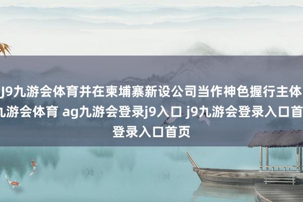 J9九游会体育并在柬埔寨新设公司当作神色握行主体-九游会体育 ag九游会登录j9入口 j9九游会登录入口首页
