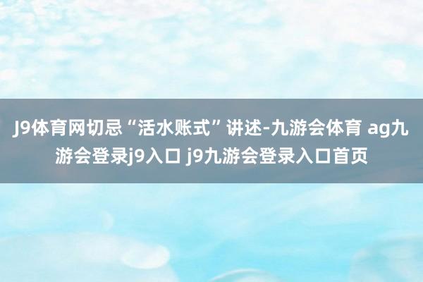 J9体育网切忌“活水账式”讲述-九游会体育 ag九游会登录j9入口 j9九游会登录入口首页
