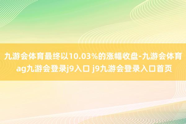 九游会体育最终以10.03%的涨幅收盘-九游会体育 ag九游会登录j9入口 j9九游会登录入口首页
