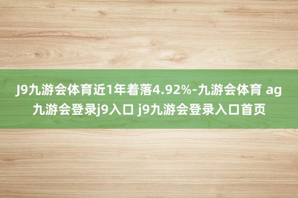 J9九游会体育近1年着落4.92%-九游会体育 ag九游会登录j9入口 j9九游会登录入口首页