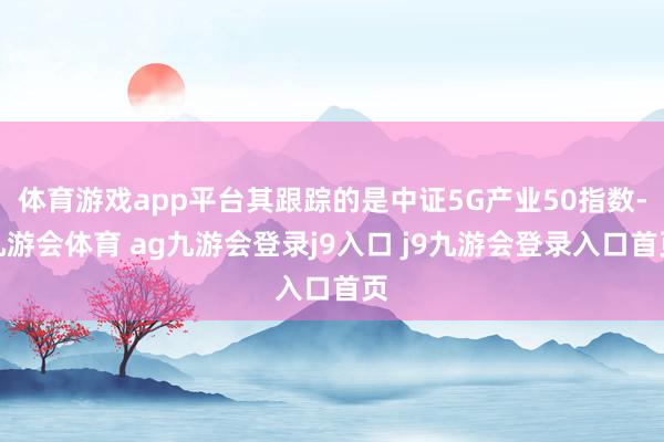 体育游戏app平台其跟踪的是中证5G产业50指数-九游会体育 ag九游会登录j9入口 j9九游会登录入口首页
