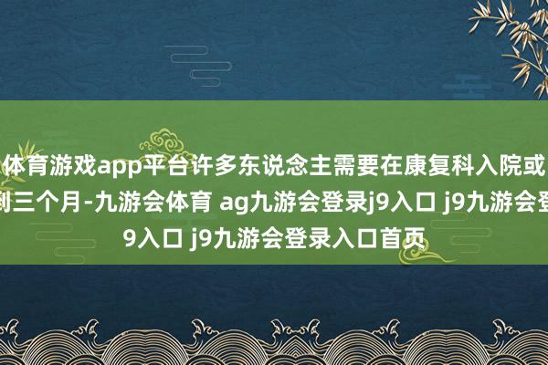 体育游戏app平台许多东说念主需要在康复科入院或门诊疗养两到三个月-九游会体育 ag九游会登录j9入口 j9九游会登录入口首页