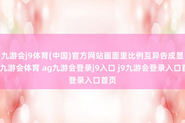 九游会j9体育(中国)官方网站画面里比例互异告成显眼-九游会体育 ag九游会登录j9入口 j9九游会登录入口首页