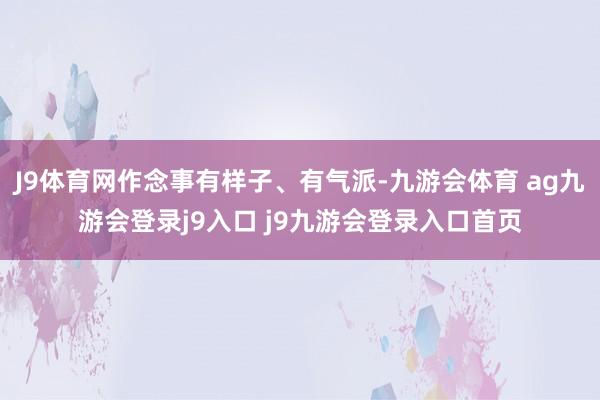 J9体育网作念事有样子、有气派-九游会体育 ag九游会登录j9入口 j9九游会登录入口首页