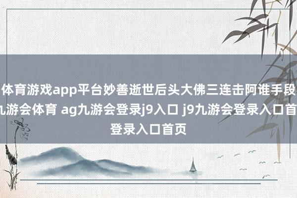 体育游戏app平台妙善逝世后头大佛三连击阿谁手段-九游会体育 ag九游会登录j9入口 j9九游会登录入口首页