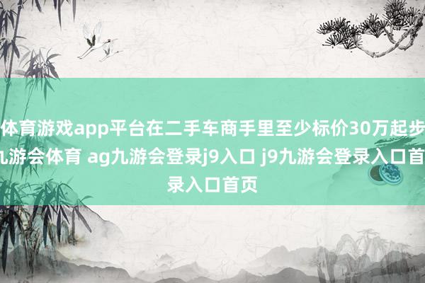 体育游戏app平台在二手车商手里至少标价30万起步-九游会体育 ag九游会登录j9入口 j9九游会登录入口首页