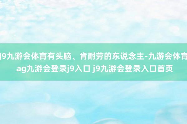 J9九游会体育有头脑、肯耐劳的东说念主-九游会体育 ag九游会登录j9入口 j9九游会登录入口首页