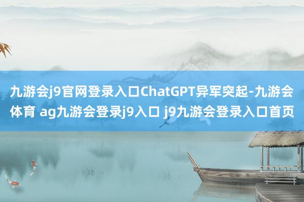 九游会j9官网登录入口ChatGPT异军突起-九游会体育 ag九游会登录j9入口 j9九游会登录入口首页