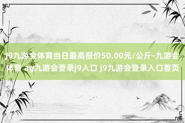 J9九游会体育当日最高报价50.00元/公斤-九游会体育 ag九游会登录j9入口 j9九游会登录入口首页