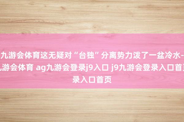 九游会体育这无疑对“台独”分离势力泼了一盆冷水-九游会体育 ag九游会登录j9入口 j9九游会登录入口首页