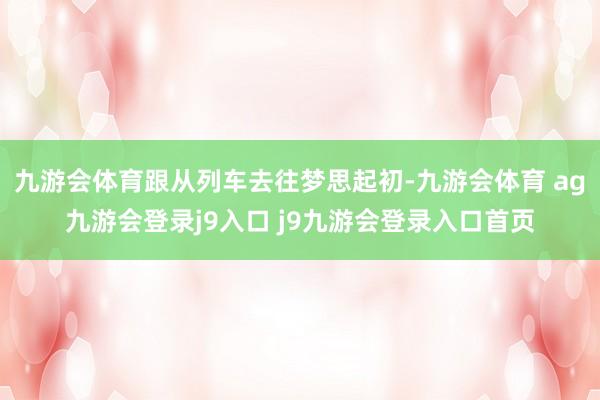 九游会体育跟从列车去往梦思起初-九游会体育 ag九游会登录j9入口 j9九游会登录入口首页