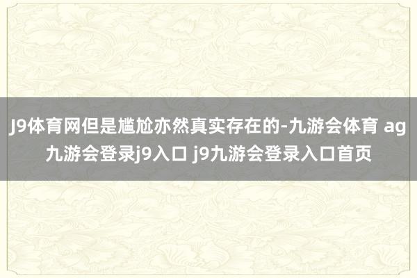 J9体育网但是尴尬亦然真实存在的-九游会体育 ag九游会登录j9入口 j9九游会登录入口首页