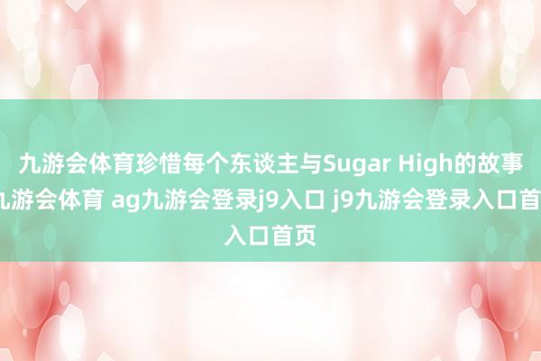 九游会体育珍惜每个东谈主与Sugar High的故事-九游会体育 ag九游会登录j9入口 j9九游会登录入口首页