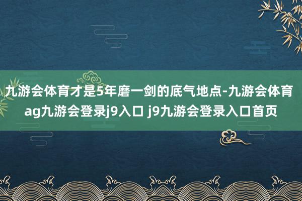 九游会体育才是5年磨一剑的底气地点-九游会体育 ag九游会登录j9入口 j9九游会登录入口首页