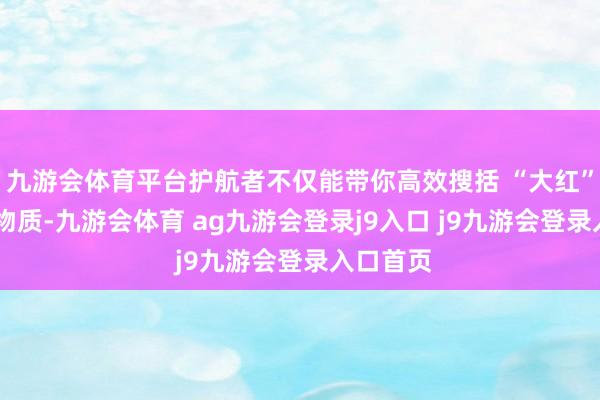 九游会体育平台护航者不仅能带你高效搜括 “大红” 等提神物质-九游会体育 ag九游会登录j9入口 j9九游会登录入口首页