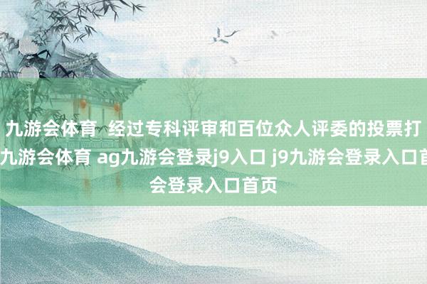九游会体育  经过专科评审和百位众人评委的投票打分-九游会体育 ag九游会登录j9入口 j9九游会登录入口首页