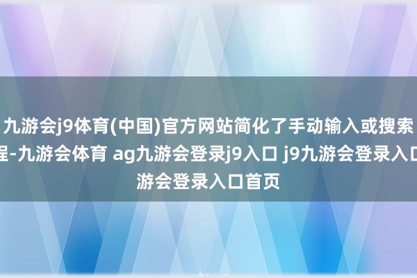 九游会j9体育(中国)官方网站简化了手动输入或搜索的进程-九游会体育 ag九游会登录j9入口 j9九游会登录入口首页