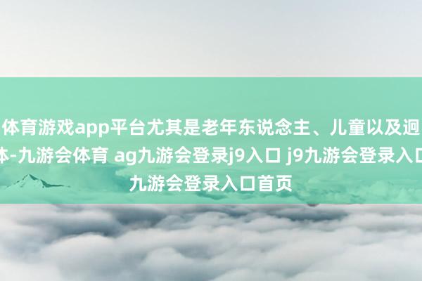 体育游戏app平台尤其是老年东说念主、儿童以及迥殊群体-九游会体育 ag九游会登录j9入口 j9九游会登录入口首页