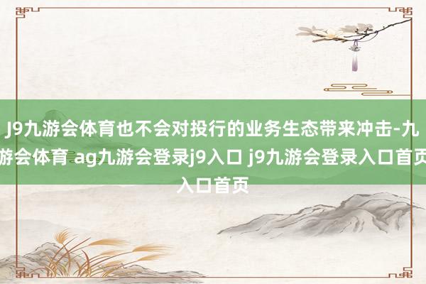 J9九游会体育也不会对投行的业务生态带来冲击-九游会体育 ag九游会登录j9入口 j9九游会登录入口首页
