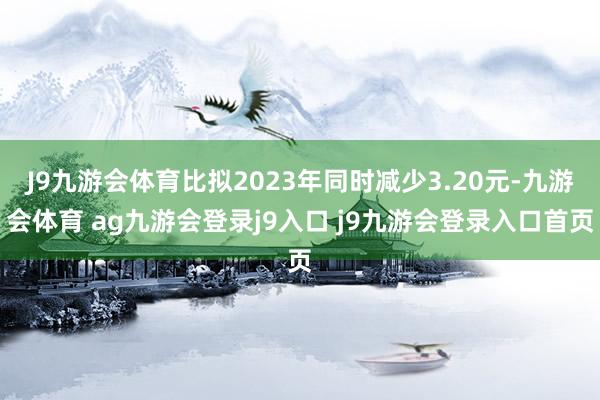 J9九游会体育比拟2023年同时减少3.20元-九游会体育 ag九游会登录j9入口 j9九游会登录入口首页