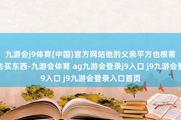 九游会j9体育(中国)官方网站他的父亲平方也根蒂不会到商店去买东西-九游会体育 ag九游会登录j9入口 j9九游会登录入口首页