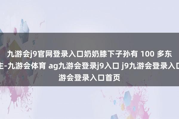 九游会j9官网登录入口奶奶膝下子孙有 100 多东说念主-九游会体育 ag九游会登录j9入口 j9九游会登录入口首页