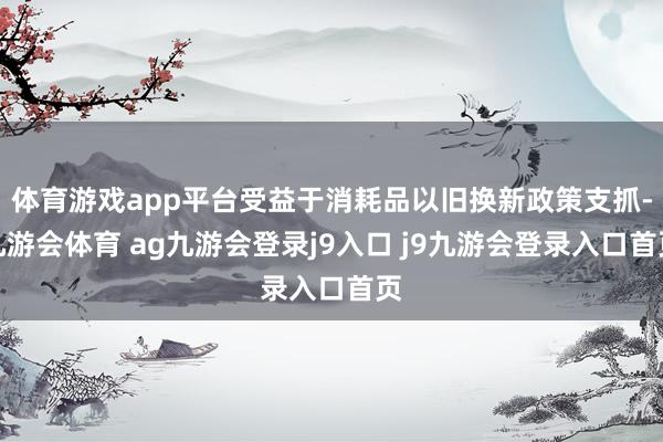 体育游戏app平台受益于消耗品以旧换新政策支抓-九游会体育 ag九游会登录j9入口 j9九游会登录入口首页