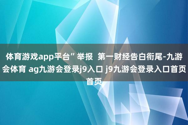 体育游戏app平台”举报  第一财经告白衔尾-九游会体育 ag九游会登录j9入口 j9九游会登录入口首页