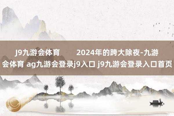 J9九游会体育 2024年的跨大除夜-九游会体育 ag九游会登录j9入口 j9九游会登录入口首页