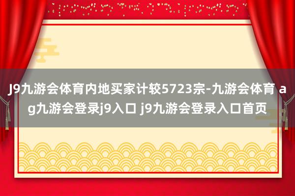 J9九游会体育内地买家计较5723宗-九游会体育 ag九游会登录j9入口 j9九游会登录入口首页