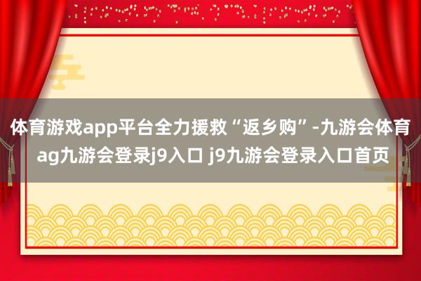 体育游戏app平台 全力援救“返乡购”-九游会体育 ag九游会登录j9入口 j9九游会登录入口首页
