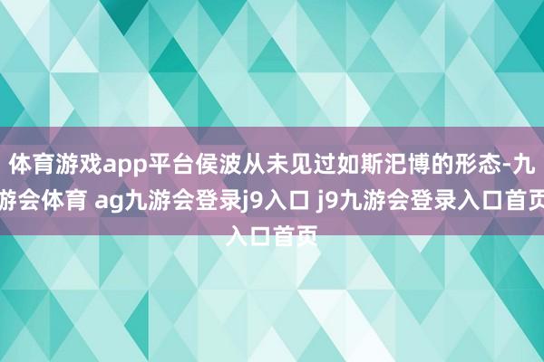 体育游戏app平台侯波从未见过如斯汜博的形态-九游会体育 ag九游会登录j9入口 j9九游会登录入口首页