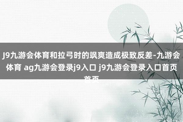 J9九游会体育和拉弓时的飒爽造成极致反差-九游会体育 ag九游会登录j9入口 j9九游会登录入口首页