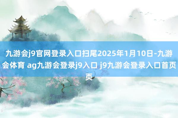 九游会j9官网登录入口扫尾2025年1月10日-九游会体育 ag九游会登录j9入口 j9九游会登录入口首页
