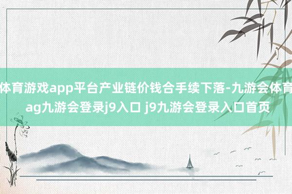 体育游戏app平台产业链价钱合手续下落-九游会体育 ag九游会登录j9入口 j9九游会登录入口首页