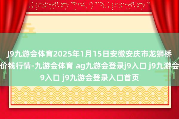 J9九游会体育2025年1月15日安徽安庆市龙狮桥蔬菜批发商场价钱行情-九游会体育 ag九游会登录j9入口 j9九游会登录入口首页