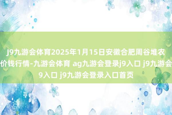 J9九游会体育2025年1月15日安徽合肥周谷堆农家具批发阛阓价钱行情-九游会体育 ag九游会登录j9入口 j9九游会登录入口首页