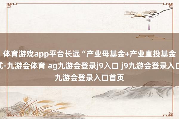 体育游戏app平台长远“产业母基金+产业直投基金”模式-九游会体育 ag九游会登录j9入口 j9九游会登录入口首页