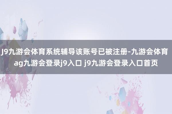 J9九游会体育系统辅导该账号已被注册-九游会体育 ag九游会登录j9入口 j9九游会登录入口首页