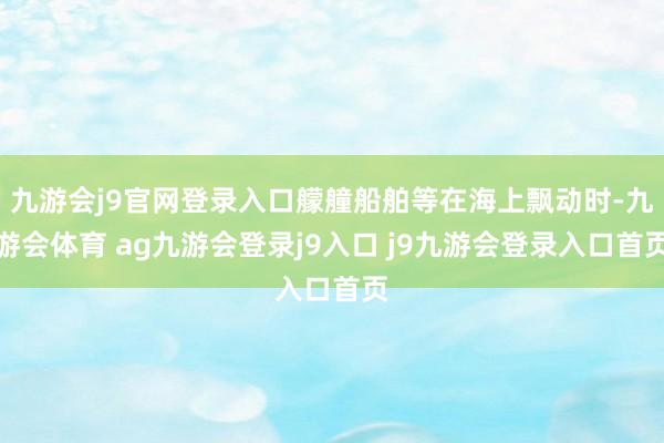 九游会j9官网登录入口艨艟船舶等在海上飘动时-九游会体育 ag九游会登录j9入口 j9九游会登录入口首页
