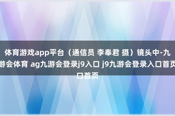 体育游戏app平台（通信员 李奉君 摄）镜头中-九游会体育 ag九游会登录j9入口 j9九游会登录入口首页