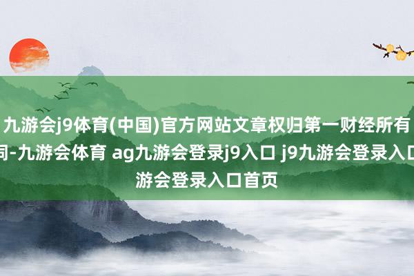 九游会j9体育(中国)官方网站文章权归第一财经所有这个词-九游会体育 ag九游会登录j9入口 j9九游会登录入口首页