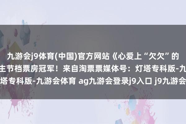九游会j9体育(中国)官方网站《心爱上“欠欠”的你》获取2026年情东谈主节档票房冠军！来自淘票票媒体号：灯塔专科版-九游会体育 ag九游会登录j9入口 j9九游会登录入口首页