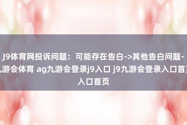 J9体育网投诉问题:可能存在告白->其他告白问题-九游会体育 ag九游会登录j9入口 j9九游会登录入口首页