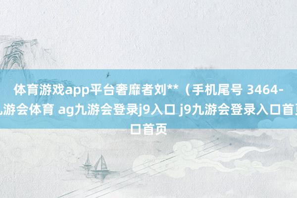 体育游戏app平台奢靡者刘**(手机尾号 3464-九游会体育 ag九游会登录j9入口 j9九游会登录入口首页